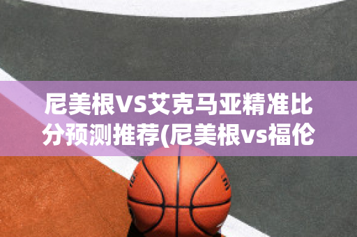 尼美根VS艾克马亚精准比分预测推荐(尼美根vs福伦丹今日预测)