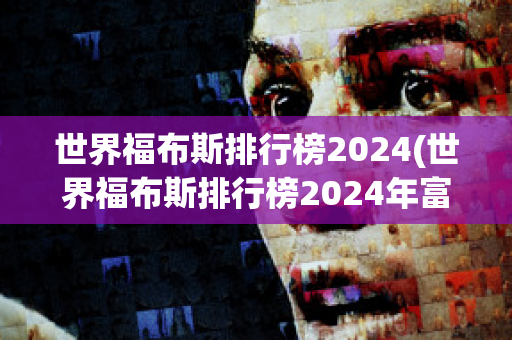 世界福布斯排行榜2024(世界福布斯排行榜2024年富豪榜)