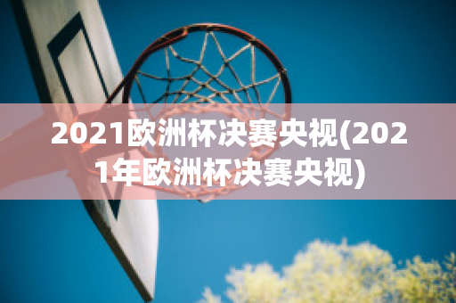 2021欧洲杯决赛央视(2021年欧洲杯决赛央视)