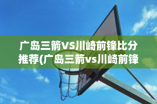 广岛三箭VS川崎前锋比分推荐(广岛三箭vs川崎前锋比分推荐视频)