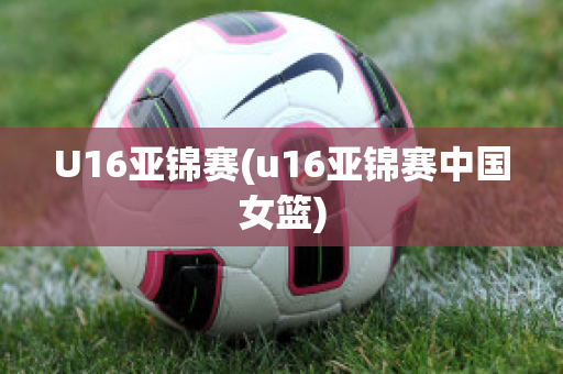 U16亚锦赛(u16亚锦赛中国女篮)