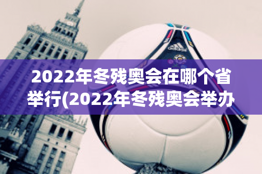 2022年冬残奥会在哪个省举行(2022年冬残奥会举办地点)