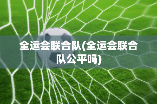 全运会联合队(全运会联合队公平吗)