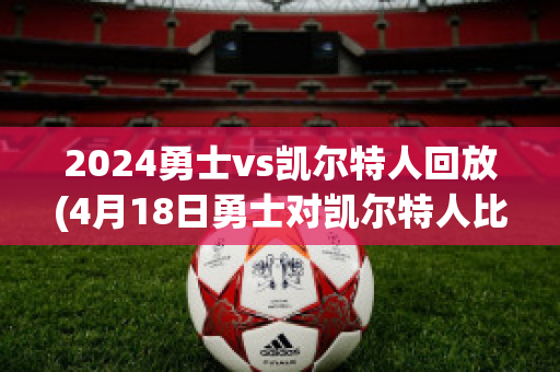 2024勇士vs凯尔特人回放(4月18日勇士对凯尔特人比赛回放)