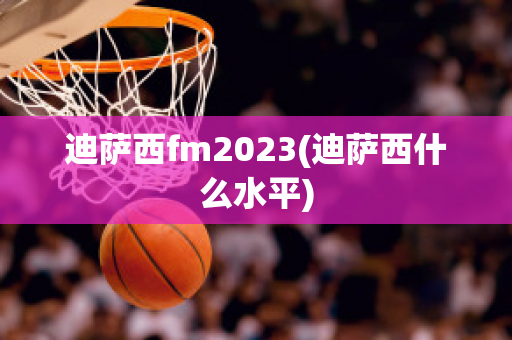 迪萨西fm2023(迪萨西什么水平)