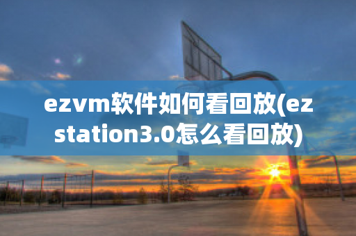 ezvm软件如何看回放(ezstation3.0怎么看回放)