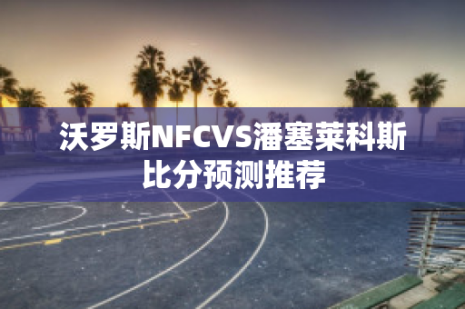 沃罗斯NFCVS潘塞莱科斯比分预测推荐