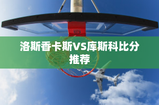 洛斯香卡斯VS库斯科比分推荐