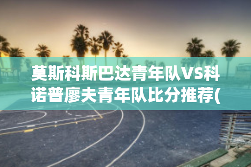 莫斯科斯巴达青年队VS科诺普廖夫青年队比分推荐(莫斯科斯巴达vs喀山)