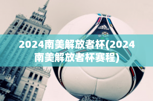 2024南美解放者杯(2024南美解放者杯赛程)