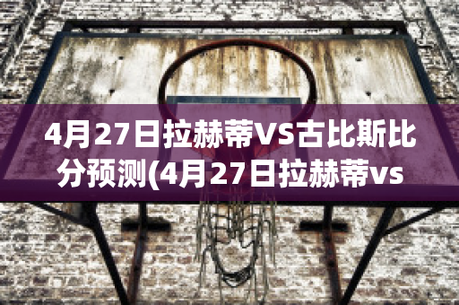 4月27日拉赫蒂VS古比斯比分预测(4月27日拉赫蒂vs古比斯比分预测最新)