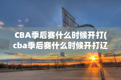 CBA季后赛什么时候开打(cba季后赛什么时候开打辽宁队)