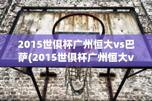 2015世俱杯广州恒大vs巴萨(2015世俱杯广州恒大vs巴萨梅西)