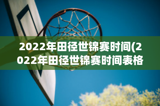 2022年田径世锦赛时间(2022年田径世锦赛时间表格)