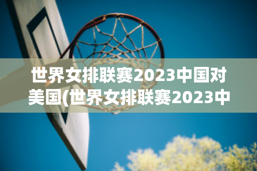 世界女排联赛2023中国对美国(世界女排联赛2023中国对美国比赛结果)