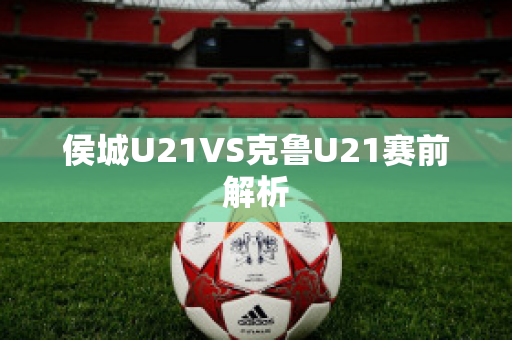 侯城U21VS克鲁U21赛前解析