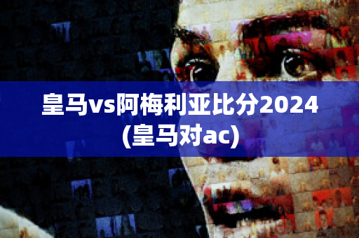 皇马vs阿梅利亚比分2024(皇马对ac)