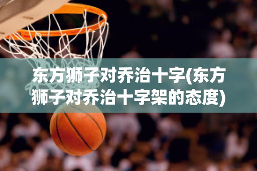 东方狮子对乔治十字(东方狮子对乔治十字架的态度)