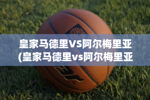 皇家马德里VS阿尔梅里亚(皇家马德里vs阿尔梅里亚实时)