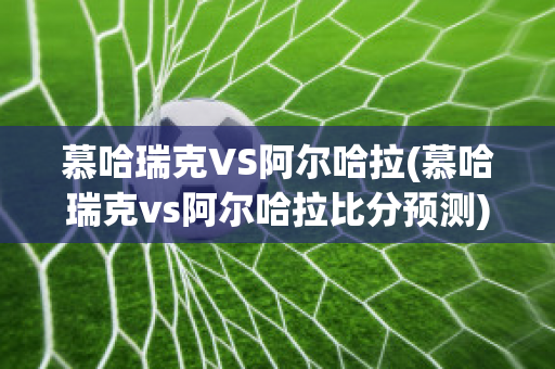 慕哈瑞克VS阿尔哈拉(慕哈瑞克vs阿尔哈拉比分预测)