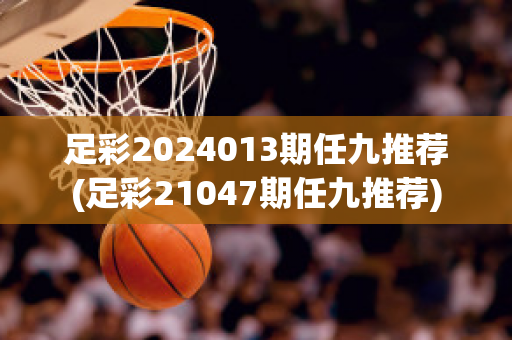 足彩2024013期任九推荐(足彩21047期任九推荐)