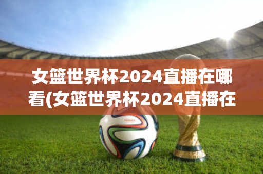 女篮世界杯2024直播在哪看(女篮世界杯2024直播在哪看回放)