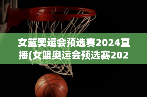 女篮奥运会预选赛2024直播(女篮奥运会预选赛2024直播在哪看)