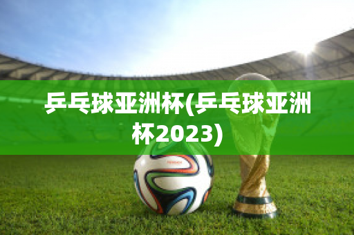 乒乓球亚洲杯(乒乓球亚洲杯2023)