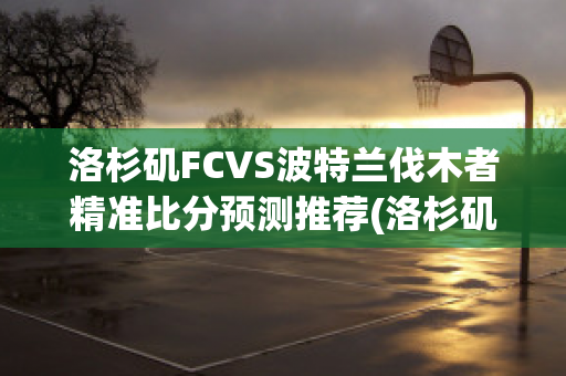 洛杉矶FCVS波特兰伐木者精准比分预测推荐(洛杉矶fc对波特兰伐木工比赛结果)