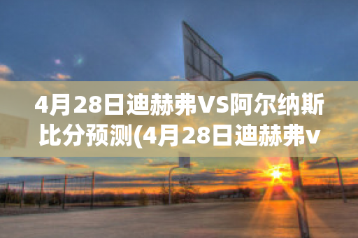 4月28日迪赫弗VS阿尔纳斯比分预测(4月28日迪赫弗vs阿尔纳斯比分预测结果)