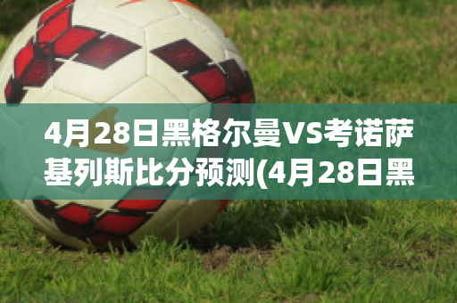 4月28日黑格尔曼VS考诺萨基列斯比分预测(4月28日黑格尔曼vs考诺萨基列斯比分预测最新)