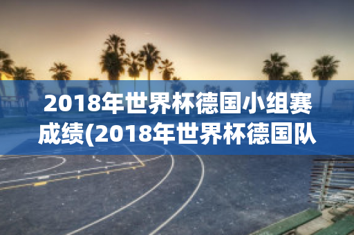 2018年世界杯德国小组赛成绩(2018年世界杯德国队小组赛战绩)