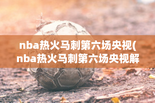 nba热火马刺第六场央视(nba热火马刺第六场央视解说)