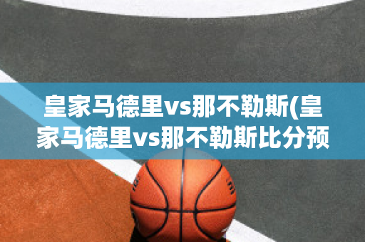 皇家马德里vs那不勒斯(皇家马德里vs那不勒斯比分预测)