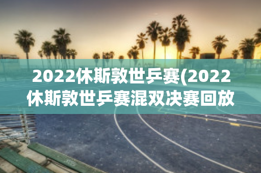 2022休斯敦世乒赛(2022休斯敦世乒赛混双决赛回放)