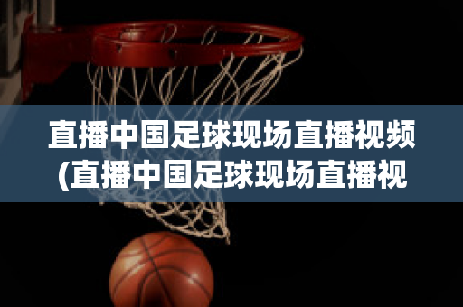 直播中国足球现场直播视频(直播中国足球现场直播视频在线观看)