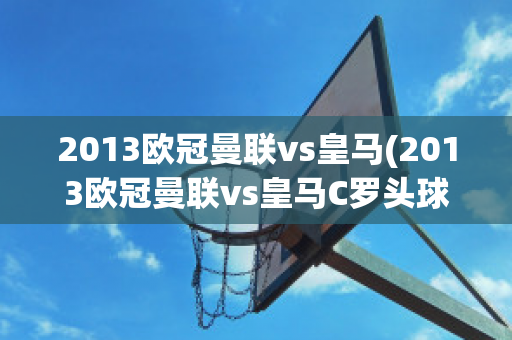 2013欧冠曼联vs皇马(2013欧冠曼联vs皇马C罗头球)