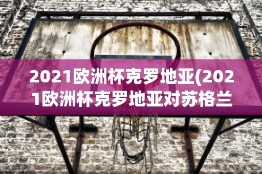 2021欧洲杯克罗地亚(2021欧洲杯克罗地亚对苏格兰高清回放)