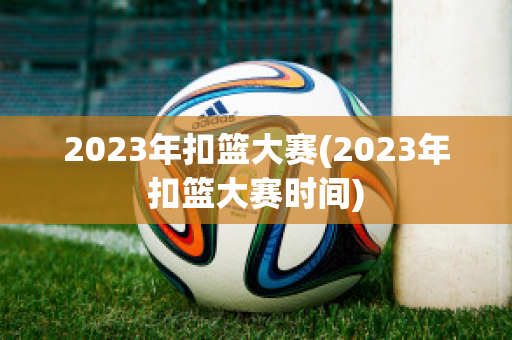 2023年扣篮大赛(2023年扣篮大赛时间)