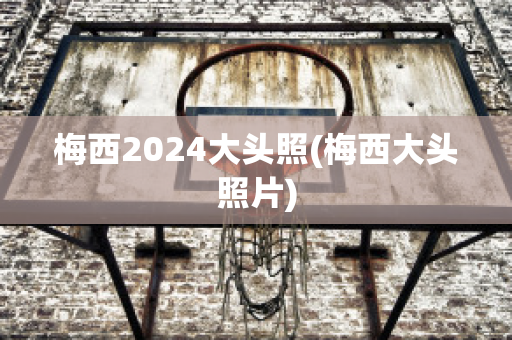 梅西2024大头照(梅西大头照片)