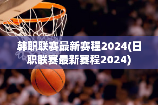 韩职联赛最新赛程2024(日职联赛最新赛程2024)