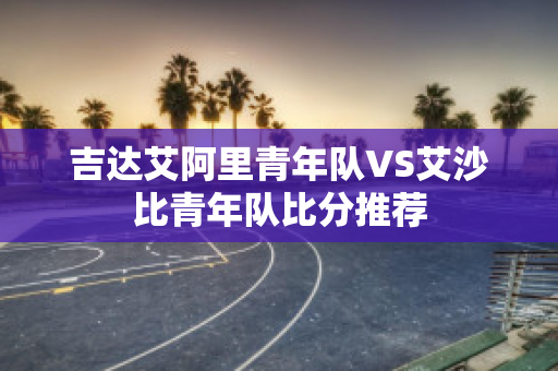 吉达艾阿里青年队VS艾沙比青年队比分推荐