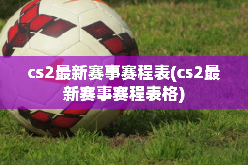 cs2最新赛事赛程表(cs2最新赛事赛程表格)