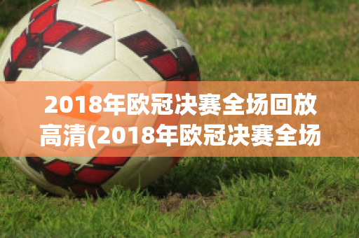 2018年欧冠决赛全场回放高清(2018年欧冠决赛全场回放高清视频)