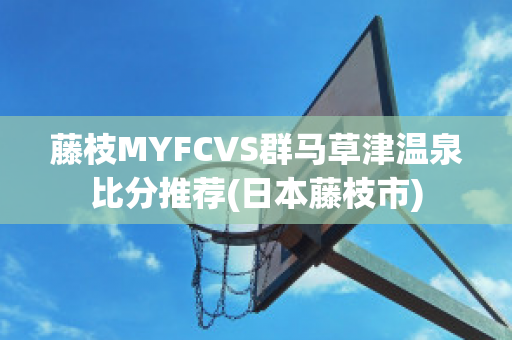 藤枝MYFCVS群马草津温泉比分推荐(日本藤枝市)