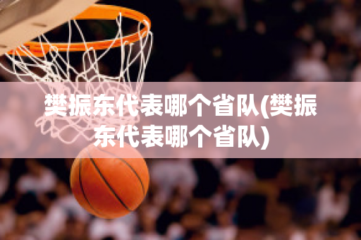 樊振东代表哪个省队(樊振东代表哪个省队)