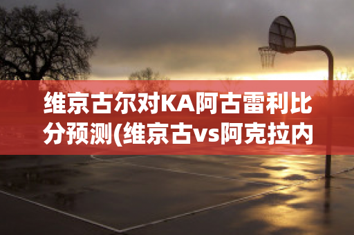 维京古尔对KA阿古雷利比分预测(维京古vs阿克拉内斯)