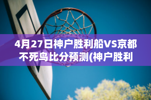 4月27日神户胜利船VS京都不死鸟比分预测(神户胜利船vsfc东京比赛分析)