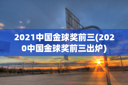 2021中国金球奖前三(2020中国金球奖前三出炉)