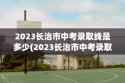 2023长治市中考录取线是多少(2023长治市中考录取线是多少)